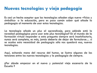 Nuevas tecnologías y vieja pedagogía
Es casi un hecho aceptar que las tecnologías añaden algo nuevo –físico y
simbólico- a la educación, pero es poco común saber qué añade la
pedagogía al momento de usar estas tecnologías.
La tecnología añade un plus al aprendizaje, pero ¿dónde está la
novedad pedagógica para usar este plus tecnológico? En el mundo de la
formación virtual responder a esta pregunta siempre será insatisfactorio,
nunca será completa, es más, jamás debería de dejar de formularse… si
se acaba esta necesidad de pedagogía sólo nos quedará eso, nuevas
tecnologías.
Aquí, echando mano del recurso del humor, se ilustra algunas de las
tensiones entre las nuevas tecnologías y la pedagogía de siempre.
¿Por dónde empezar en el nuevo y potencial viejo escenario de la
Escuela ?
 