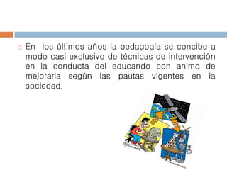  En los últimos años la pedagogía se concibe a
modo casi exclusivo de técnicas de intervención
en la conducta del educando con animo de
mejorarla según las pautas vigentes en la
sociedad.
 