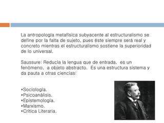 La antropología metafísica subyacente al estructuralismo se
define por la falta de sujeto, pues éste siempre será real y
concreto mientras el estructuralismo sostiene la superioridad
de lo universal.
Saussure: Reducía la lengua que de entrada, es un
fenómeno, a objeto abstracto. Es una estructura sistema y
da pauta a otras ciencias:
*Sociología.
*Psicoanálisis.
*Epistemología.
*Marxismo.
*Crítica Literaria.
 
