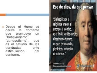  Desde el Hume se
deriva la corriente
que promueve un
“behaviorismo”
(conductismo), que
es el estudio de las
conductas ante
estimulación del
contorno.
 