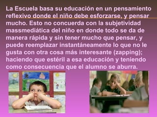 La Escuela basa su educación en un pensamiento reflexivo donde el niño debe esforzarse, y pensar mucho. Esto no concuerda con la subjetividad massmediática del niño en donde todo se da de manera rápida y sin tener mucho que pensar, y puede reemplazar instantáneamente lo que no le gusta con otra cosa más interesante (zapping); haciendo que estéril a esa educación y teniendo como consecuencia que el alumno se aburra. 