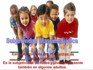 Está determinada por los  medios de comunicación.  Es la subjetividad de niños y jóvenes presente también en algunos adultos.  Subjetividad Massmediática 