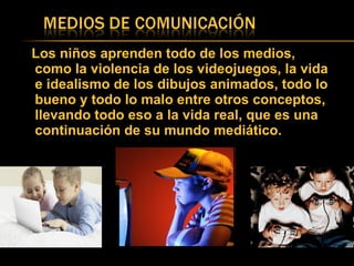 Los niños aprenden todo de los medios, como la violencia de los videojuegos, la vida e idealismo de los dibujos animados, todo lo bueno y todo lo malo entre otros conceptos, llevando todo eso a la vida real, que es una continuación de su mundo mediático. 