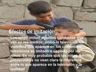 Los niños imitan aquellas conductas que ven en los medios, como la televisión. La violencia que aparece en los contenidos televisivos es imitada o copiada por los niños. Es muy probable que los niños preescolares no vean clara la diferencia entre lo que aparece en la televisión y la realidad .   Efectos   de imitación:   