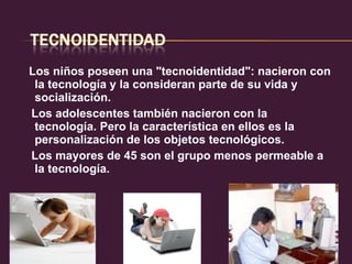 Los niños poseen una "tecnoidentidad": nacieron con la tecnología y la consideran parte de su vida y socialización.  Los adolescentes también nacieron con la tecnología. Pero la característica en ellos es la personalización de los objetos tecnológicos.  Los mayores de 45 son el grupo menos permeable a la tecnología.  