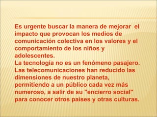 Es urgente buscar la manera de mejorar  el impacto que provocan los medios de comunicación colectiva en los valores y el comportamiento de los niños y adolescentes. La tecnología no es un fenómeno pasajero. Las telecomunicaciones han reducido las dimensiones de nuestro planeta, permitiendo a un público cada vez más numeroso, a salir de su "encierro social" para conocer otros países y otras culturas.  