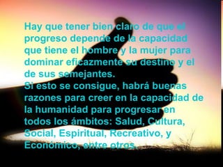 Hay que tener bien claro de que el progreso depende de la capacidad que tiene el hombre y la mujer para dominar eficazmente su destino y el de sus semejantes.  Si esto se consigue, habrá buenas razones para creer en la capacidad de la humanidad para progresar en todos los ámbitos: Salud, Cultura, Social, Espiritual, Recreativo, y Económico, entre otros.   