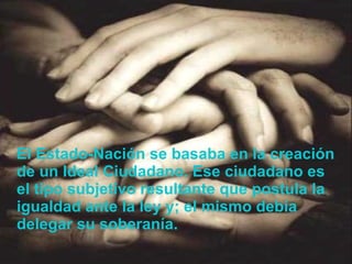 El Estado-Nación se basaba en la creación de un Ideal Ciudadano. Ese ciudadano es el tipo subjetivo resultante que postula la igualdad ante la ley y; el mismo debía delegar su soberanía. 