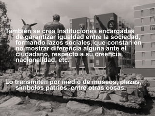 También se crea Instituciones encargadas de garantizar igualdad entre la sociedad, formando lazos sociales, que constan en no mostrar diferencia alguna ante el ciudadano, respecto a su creencia, nacionalidad, etc. Lo transmiten por medio de museos, plazas, símbolos patrios, entre otras cosas. 
