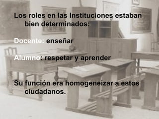Los roles en las Instituciones estaban bien determinados: Docente:  enseñar Alumno : respetar y aprender Su función era homogeneizar a estos ciudadanos.  