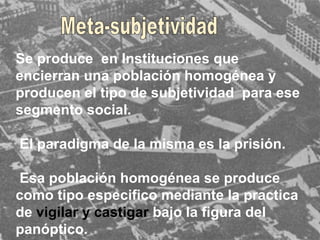 Se produce  en Instituciones que encierran una población homogénea y producen el tipo de subjetividad  para ese segmento social.  El paradigma de la misma es la prisión. Esa población homogénea se produce como tipo especifico mediante la practica de  vigilar y castigar   bajo la figura del panóptico. Meta-subjetividad 