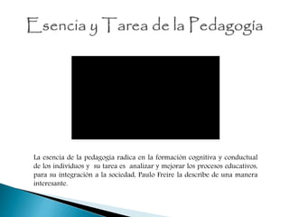 La esencia de la pedagogía radica en la formación cognitiva y conductual
de los individuos y su tarea es analizar y mejorar los procesos educativos,
para su integración a la sociedad, Paulo Freire la describe de una manera
interesante.
 