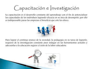 La capacitación es el desarrollo constante del aprendizaje con el fin de potencializar
las capacidades de los individuos logrando eficacia en su área de desempeño, por ello
es indispensable paras las empresas el beneficio que esto les ofrece.
Para lograr el continuo avance de la sociedad, la pedagogía en su tarea de lograrlo,
requiere de la investigación constante pues indagar en las herramientas actuales y
adecuarlas a la educación sugiere el éxito de la labor educadora.
 