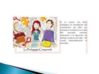 La Pedagogía Comparada
Es en esencia una labor
pedagógica de investigación del
conocimiento, del saber ser,
iniciando su transición en el siglo
XIX, buscando reformas
sustanciales a la educación, sin
embargo producto del siglo XX
cuando indiscutiblemente se
desarrolla.
 