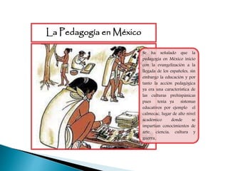 Se ha señalado que la
pedagogía en México inicio
con la evangelización a la
llegada de los españoles, sin
embargo la educación y por
tanto la acción pedagógica
ya era una característica de
las culturas prehispánicas
pues tenía ya sistemas
educativos por ejemplo el
calmecac, lugar de alto nivel
académico donde se
impartían conocimientos de
arte, ciencia, cultura y
guerra.
La Pedagogía en México
 