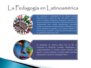 Lac constitución y consolidación de los sistemas escolares
latinoamericanos a finales del siglo XIX pueden entenderse
como un conjunto resueltamente heterogéneo compuesto por
discursos, instituciones, disposiciones arquitectónicas, decisiones
reglamentarias, leyes, medidas administrativas, enunciados
científicos, preposiciones morales, filosóficas, filantrópicas como
función principal de responder a una urgencia instituida en
procesos largos, conflictivos , dolorosos y hasta traumáticos para
las poblaciones. Paulo Freire, 2007.
La pedagogía en américa latina hoy en día se
encuentra en desarrollo constante, adaptándose y
comprometiéndose al entorno actual, marcado por
aportes y teorías complejas y variados matices que han
impregnado el quehacer pedagógico latino.
 