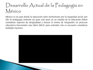 México es un país donde la educación sufre fuertemente por la inequidad social, por
ello la pedagogía enfrenta un gran reto pues en su estudio de la educación deben
considerar aspectos de desigualdad y buscar la forma de integrarlos en procesos
educativos funcionales una labor difícil, para entender esto es necesario considerar
múltiples factores:
 