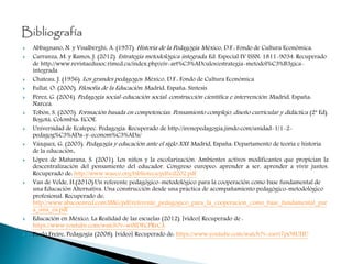  Abbagnano, N. y Visalberghi, A. (1957). Historia de la Pedagogía. México, D.F.: Fondo de Cultura Económica.
 Carranza, M. y Ramos, J. (2012). Estrategia metodológica integrada. Ed. Especial IV ISSN: 1811-9034. Recuperado
de http://www.revistaedusoc.rimed.cu/index.php/eiv-art%C3%ADculos/estrategia-metodol%C3%B3gica-
integrada
 Chateau, J. (1956). Los grandes pedagogos. México, D.F.: Fondo de Cultura Económica
 Fullat, O. (2000). Filosofía de la Educación. Madrid, España: Síntesis
 Pérez, G. (2004). Pedagogía social-educación social: construcción científica e intervención. Madrid, España:
Narcea.
 Tobón, S. (2005). Formación basada en competencias. Pensamiento complejo, diseño curricular y didáctica (2ª Ed).
Bogotá, Colombia: ECOE.
 Universidad de Ecatepec. Pedagogía. Recuperado de http://irenepedagogia.jimdo.com/unidad-1/1-2-
pedagog%C3%ADa-y-econom%C3%ADa/
 Vázquez, G. (2005). Pedagogía y educación ante el siglo XXI. Madrid, España: Departamento de teoría e historia
de la educación.
 López de Maturana, S. (2001). Los niños y la escolarización. Ambientes activos modificantes que propician la
descentralización del pensamiento del educador. Congreso europeo: aprender a ser, aprender a vivir juntos.
Recuperado de: http://www.waece.org/biblioteca/pdfs/d202.pdf
 Van de Velde, H.(2010).Un referente pedagógico-metodológico para la cooperación como base fundamental de
una Educación Alternativa. Una construcción desde una práctica de acompañamiento pedagógico-metodológico
profesional. Recuperado de:
http://www.abacoenred.com/IMG/pdf/referente_pedagogico_para_la_cooperacion_como_base_fundamental_par
a_una_ea.pdf
 Educación en México, La Realidad de las escuelas (2012). [video] Recuperado de :
https://www.youtube.com/watch?v=wiNDECPRrCA
 Paulo Freire, Pedagogía (2008). [video] Recuperado de: https://www.youtube.com/watch?v=zwri7pO8UHU
 