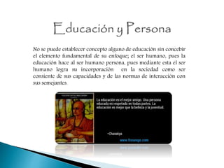 No se puede establecer concepto alguno de educación sin concebir
el elemento fundamental de su enfoque; el ser humano, pues la
educación hace al ser humano persona, pues mediante esta el ser
humano logra su incorporación en la sociedad como ser
consiente de sus capacidades y de las normas de interacción con
sus semejantes.
 