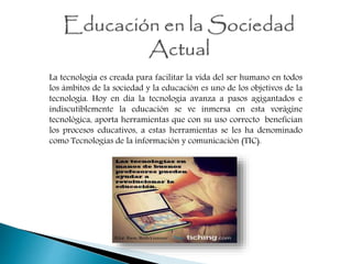 La tecnología es creada para facilitar la vida del ser humano en todos
los ámbitos de la sociedad y la educación es uno de los objetivos de la
tecnología. Hoy en día la tecnología avanza a pasos agigantados e
indiscutiblemente la educación se ve inmersa en esta vorágine
tecnológica, aporta herramientas que con su uso correcto benefician
los procesos educativos, a estas herramientas se les ha denominado
como Tecnologías de la información y comunicación (TIC).
 