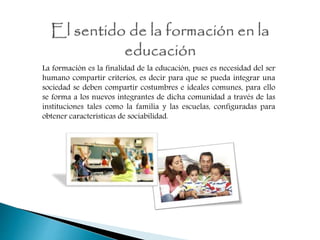 La formación es la finalidad de la educación, pues es necesidad del ser
humano compartir criterios, es decir para que se pueda integrar una
sociedad se deben compartir costumbres e ideales comunes, para ello
se forma a los nuevos integrantes de dicha comunidad a través de las
instituciones tales como la familia y las escuelas, configuradas para
obtener características de sociabilidad.
 