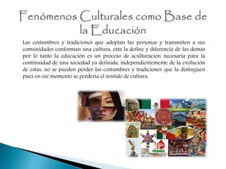 Las costumbres y tradiciones que adoptan las personas y transmiten a sus
comunidades conforman una cultura, esta la define y diferencia de las demás
por lo tanto la educación es un proceso de aculturación necesaria para la
continuidad de una sociedad ya definida, independientemente de la evolución
de estas, no se pueden perder las costumbres y tradiciones que la distinguen
pues en ese momento se perdería el sentido de cultura.
 