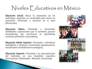 Educación Inicial: Busca la autonomía de los
individuos, despertar su creatividad para iniciar su
desarrollo. Orientada a menores de 6 años
(Preescolar).
Educación Básica: Orientada a desarrollar
habilidades cognoscitivas que le permitan generar
herramientas que favorezcan su aprendizaje
constante (Primaria y Secundaria).
Educación Media Superior: Orientada a identificar
habilidades y destrezas vocacionales (preparatorias,
bachilleratos, bachilleratos tecnológico).
Educación Superior: Orientada a la especialización
del individuo en una disciplina específica
(Licenciatura, Diplomados, Maestría, Doctorado).
 