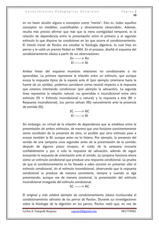 Conocimientos Pedagógicos Generales                                  Página |
                                                                             10

en no hacer alusión alguna a conceptos como "mente". Esto es, todos aquellos
conceptos no medibles, cuantificables y directamente observables. Además,
resulta más preciso afirmar que más que la mera contigüidad temporal, es la
relación de dependencia entre la presentación entre el primero y el segundo
estímulo lo que dispone las condiciones en las que ocurre el condicionamiento.
El interés inicial de Pavlov era estudiar la fisiología digestiva, lo cual hizo en
perros y le valió un premio Nobel en 1904. En el proceso, diseñó el esquema del
condicionamiento clásico a partir de sus observaciones:
                                  En -------> Rn
                                   EI -------> RI

Ambas líneas del esquema muestran relaciones no condicionales o no
aprendidas. La primera representa la relación entre un estímulo, que aunque
evoca la respuesta típica de la especie ante él (por ejemplo orientarse hacia la
fuente de un sonido), podemos considerar como neutral respecto a la respuesta
que estamos intentando condicionar (por ejemplo la salivación). La segunda
línea representa la relación natural, no aprendida o incondicional entre otro
estímulo (EI = Estímulo incondicional o natural) y la respuesta a éste (RI =
Respuesta incondicional). Los perros salivan (RI) naturalmente ante la presencia
de comida (EI).
                                  EC -------> RC
                                   EI -------> RI

Sin embargo, en virtud de la relación de dependencia que se establece entre la
presentación de ambos estímulos, de manera que uno funcione consistentemente
como condición de la presencia de otro, es posible que otro estímulo pase a
evocar también la RI, aunque antes no lo hiciera. Por ejemplo, la presencia del
sonido de una campana unos segundos antes de la presentación de la comida:
después de algunos pocos ensayos, el ruido de la campana evocaría
confiablemente y por sí solo la respuesta de salivación, además de seguir
evocando la respuesta de orientación ante el sonido. La campana funciona ahora
como un estímulo condicional que produce una respuesta condicional. La prueba
de que el condicionamiento se ha llevado a cabo consiste en presentar sólo el
estímulo condicional, sin el estímulo incondicional, observando que la respuesta
condicional se produce de manera consistente, siempre y cuando se siga
presentando, aunque sea de manera ocasional, la presentación del estímulo
incondicional enseguida del estímulo condicional.
                                  EC -------> RC

El original y más celebre ejemplo de condicionamiento clásico involucraba el
condicionamiento salivario de los perros de Pavlov. Durante sus investigaciones
sobre la fisiología de la digestión en los perros, Pavlov notó que, en vez de

Carlos A. Yampufé Requejo          cayare2@gmail.com                   981770982
 
