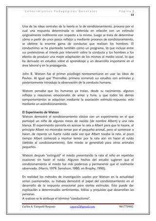 Conocimientos Pedagógicos Generales                                   Página |
                                                                              13



Una de las ideas centrales de la teoría es la de condicionamiento, proceso por el
cual una respuesta determinada es obtenida en relación con un estímulo
originalmente indiferente con respecto a la misma. Luego se trata de determinar
cómo a partir de unos pocos reflejos y mediante procesos de condicionamiento,
se obtiene la enorme gama de conductas que realizan los hombres. El
conductismo se ha planteado también como un programa, lo que incluye entre
sus pretensiones el interés por intervenir sobre la conducta y los hombres a los
efectos de producir una mejor adaptación de los mismos al medio social, lo que
ha derivado en estudios sobre el aprendizaje y un desarrollo importante en el
área laboral y en la propaganda.

John B. Watson fue el primer psicólogo norteamericano en usar las ideas de
Pavlov. Al igual que Thorndike, primero comenzó sus estudios con animales y
posteriormente introdujo la observación de la conducta humana.

Watson pensaba que los humanos ya traían, desde su nacimiento, algunos
reflejos y reacciones emocionales de amor y furia, y que todos los demás
comportamientos se adquirían mediante la asociación estímulo-respuesta; esto
mediante un acondicionamiento.

El Experimento de Watson
Watson demostró el condicionamiento clásico con un experimento en el que
participó un niño de algunos meses de nacido (de nombre Albert) y una rata
blanca. El experimento consistía en acercar la rata a Albert para que la tocara, al
principio Albert no mostraba temor por el pequeño animal, pero al comenzar a
hacer, de repente un fuerte ruido cada vez que Albert tocaba la rata, al poco
tiempo Albert comenzó a mostrar temor por la rata aún sin hacer el ruido
(debido al condicionamiento). Este miedo se generalizó para otros animales
pequeños.

Watson después "extinguió" el miedo presentando la rata al niño en repetidas
ocasiones sin hacer el ruido. Algunos hechos del estudio sugieren que el
condicionamiento al miedo fue más poderoso y permanente que el realmente
observado. (Harris, 1979; Samelson, 1980, en Brophy, 1990).

En realidad los métodos de investigación usados por Watson en la actualidad
serían cuestionados, su trabajo demostró el papel del condicionamiento en el
desarrollo de la respuesta emocional para ciertos estímulos. Esto puede dar
explicación a determinados sentimientos, fobias y prejuicios que desarrollan las
personas.
A watson se le atribuye el término "conductismo".

Carlos A. Yampufé Requejo          cayare2@gmail.com                    981770982
 