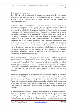 Conocimientos Pedagógicos Generales                                  Página |
                                                                             14



El conductismo Watsoniano
Entre 1913 y 1930 se desarrolla el conductismo watsoniano. En ese período
aparecieron las primeras aportaciones conductistas de Kuo, Lashley, Weiss,
Tolman y otros muchos, pero es cierto que la obra de Watson fue
particularmente central.

La teoría elaborada por Watson no presenta como un sistema orgánico y
definido una vez por todas. Por ejemplo, Watson especificó de modo diferente
el objeto de la psicología. El comportamiento fue explicado en los términos de
"adaptación del organismo al ambiente", "contracciones musculares", "conjunto
integrado de movimientos" y "acciones". Se puede, en cierto modo, decir que la
unidad de observación psicológica es para Watson el comportamiento o la
conducta en el sentido de acción compleja manifestada por el organismo en su
integridad, "sea lo que fuere lo que realice, como orientarse hacia una luz o en
dirección opuesta, saltar al oír un sonido, u otras actividades más altamente
organizadas como tener hijos, escribir libros, etc.". Evidentemente esas conductas
no se detectan en cada una de las reacciones psicológicas que el organismo
manifiesta (contracción de un músculo, o bien actividades de órganos
individuales como la respiración, la digestión, etc.), que constituyen el objeto
diferenciado de estudio de la fisiología.

En la experimentación psicológica que lleva a cabo, Watson se interesa
principalmente por variables dependientes complejas del tipo que acabamos de
mencionar. Su "molecularismo" y "reduccionismo" teórico se especifican en la idea
de que esos comportamientos no son más que la "combinación" de reacciones
más simples, de moléculas constituidas por cada uno de los movimientos físicos
que, en cuanto a tales, son precisamente estudiados por la fisiología y la
medicina.

En efecto, los principios de composición de las unidades simples en unidades
complejas no modifican la naturaleza de las primeras, sino que simplemente las
componen. Los principios a que principalmente se refiere Watson son la
frecuencia y proximidad y el condicionamiento. Los principios de la frecuencia y
proximidad nos dicen que cuanto tiempo más a menudo o cuanto más
recientemente se ha verificado una asociación, con tanta mayor probabilidad se
verificará.

El condicionamiento empieza a ocupar un lugar central, en la teoría conductista,
hacia 1916. Watson aparece directamente influido no sólo por Pavlov sino
también por los reflexólogos rusos, es decir, por Secenov, que ya hacia 1860
había afirmado que los actos de la vida consciente e inconsciente no son más que

Carlos A. Yampufé Requejo          cayare2@gmail.com                   981770982
 