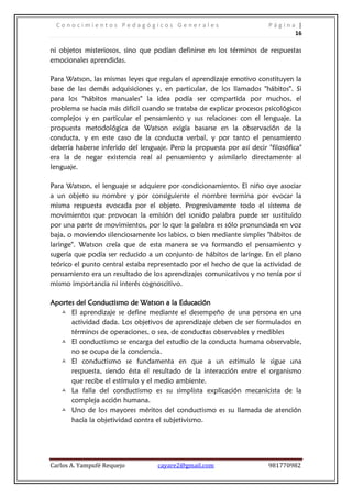 Conocimientos Pedagógicos Generales                                   Página |
                                                                              16

ni objetos misteriosos, sino que podían definirse en los términos de respuestas
emocionales aprendidas.

Para Watson, las mismas leyes que regulan el aprendizaje emotivo constituyen la
base de las demás adquisiciones y, en particular, de los llamados "hábitos". Si
para los "hábitos manuales" la idea podía ser compartida por muchos, el
problema se hacía más difícil cuando se trataba de explicar procesos psicológicos
complejos y en particular el pensamiento y sus relaciones con el lenguaje. La
propuesta metodológica de Watson exigía basarse en la observación de la
conducta, y en este caso de la conducta verbal, y por tanto el pensamiento
debería haberse inferido del lenguaje. Pero la propuesta por así decir "filosófica"
era la de negar existencia real al pensamiento y asimilarlo directamente al
lenguaje.

Para Watson, el lenguaje se adquiere por condicionamiento. El niño oye asociar
a un objeto su nombre y por consiguiente el nombre termina por evocar la
misma respuesta evocada por el objeto. Progresivamente todo el sistema de
movimientos que provocan la emisión del sonido palabra puede ser sustituido
por una parte de movimientos, por lo que la palabra es sólo pronunciada en voz
baja, o moviendo silenciosamente los labios, o bien mediante simples "hábitos de
laringe". Watson creía que de esta manera se va formando el pensamiento y
sugería que podía ser reducido a un conjunto de hábitos de laringe. En el plano
teórico el punto central estaba representado por el hecho de que la actividad de
pensamiento era un resultado de los aprendizajes comunicativos y no tenía por sí
mismo importancia ni interés cognoscitivo.

Aportes del Conductismo de Watson a la Educación
   El aprendizaje se define mediante el desempeño de una persona en una
      actividad dada. Los objetivos de aprendizaje deben de ser formulados en
      términos de operaciones, o sea, de conductas observables y medibles
   El conductismo se encarga del estudio de la conducta humana observable,
      no se ocupa de la conciencia.
   El conductismo se fundamenta en que a un estimulo le sigue una
      respuesta, siendo ésta el resultado de la interacción entre el organismo
      que recibe el estímulo y el medio ambiente.
   La falla del conductismo es su simplista explicación mecanicista de la
      compleja acción humana.
   Uno de los mayores méritos del conductismo es su llamada de atención
      hacía la objetividad contra el subjetivismo.




Carlos A. Yampufé Requejo          cayare2@gmail.com                    981770982
 