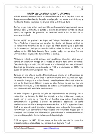 Conocimientos Pedagógicos Generales                                   Página |
                                                                              17

               TEORÍA DEL CONDICIONAMIENTO OPERANTE
Burrhus Frederic Skinner nació el 20 de marzo de 1904 en la pequeña ciudad de
Susquehanna en Pensilvania. Su padre era abogado y su madre una inteligente y
fuerte ama de casa. Su crianza fue al viejo estilo y de trabajo duro.

Burrhus era un chico activo y extrovertido que le encantaba jugar fuera de casa y
construir cosas y de hecho, le gustaba la escuela. Sin embargo, su vida no estuvo
exenta de tragedias. En particular, su hermano murió a los 16 años de un
aneurisma cerebral.

Burrhus recibió su graduado en Inglés del Colegio Hamilton en el norte de
Nueva York. No encajó muy bien sus años de estudio y ni siquiera participó de
las fiestas de las fraternidades de los juegos de fútbol. Escribió para el periódico
de la universidad, incluyendo artículos críticos sobre la misma, la facultad e
incluso contra ¡Phi Beta Kappa!. Para rematar todo, era un ateo (en una
universidad que exigía asistir diariamente a la capilla).

Al final, se resignó a escribir artículos sobre problemas laborales y vivió por un
tiempo en Greenwich Village en la ciudad de Nueva York como "bohemio".
Después de algunos viajes, decidió volver a la universidad; esta vez a Harvard.
Consiguió su licenciatura en psicología en 1930 y su doctorado en 1931; y se
quedó allí para hacer investigación hasta 1936.

También en este año, se mudó a Mineápolis para enseñar en la Universidad de
Minesota. Allí conoció y más tarde se casó con Ivonne Blue. Tuvieron dos hijas,
de las cuales la segunda se volvió famosa como la primera infante que se crió en
uno de los inventos de Skinner: la cuna de aire. Aunque no era más que una
combinación de cuna y corral rodeada de cristales y aire acondicionado, parecía
más como mantener a un bebé en un acuario.

En 1945 adquirió la posición de jefe del departamento de psicología en la
Universidad de Indiana. En 1948 fue invitado a volver a Harvard, donde se
quedó por el resto de su vida. Era un hombre muy activo, investigando
constantemente y guiando a cientos de candidatos doctorales, así como
escribiendo muchos libros. Aunque no era un escritor de ficción y poesía exitoso,
llegó a ser uno de nuestros mejores escritores sobre psicología, incluyendo el
libro Walden II, un compendio de ficción sobre una comunidad dirigido por sus
principios conductuales. Nos referiremos a partir de aquí al término conductual,
por ser más apropiado dentro del campo de la psicología.

El 18 de agosto de 1990, Skinner muere de leucemia, después de convertirse
probablemente en el psicólogo más famoso desde Sigmund Freud.

Carlos A. Yampufé Requejo          cayare2@gmail.com                    981770982
 
