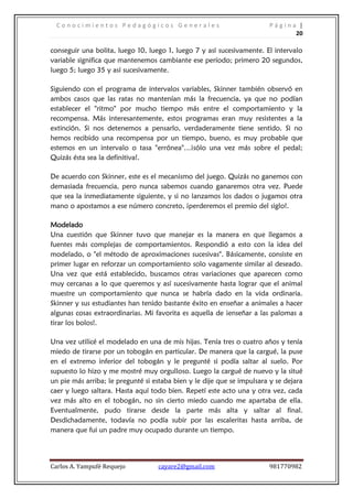 Conocimientos Pedagógicos Generales                                   Página |
                                                                              20

conseguir una bolita, luego 10, luego 1, luego 7 y así sucesivamente. El intervalo
variable significa que mantenemos cambiante ese período; primero 20 segundos,
luego 5; luego 35 y así sucesivamente.

Siguiendo con el programa de intervalos variables, Skinner también observó en
ambos casos que las ratas no mantenían más la frecuencia, ya que no podían
establecer el "ritmo" por mucho tiempo más entre el comportamiento y la
recompensa. Más interesantemente, estos programas eran muy resistentes a la
extinción. Si nos detenemos a pensarlo, verdaderamente tiene sentido. Si no
hemos recibido una recompensa por un tiempo, bueno, es muy probable que
estemos en un intervalo o tasa "errónea"…¡sólo una vez más sobre el pedal;
Quizás ésta sea la definitiva!.

De acuerdo con Skinner, este es el mecanismo del juego. Quizás no ganemos con
demasiada frecuencia, pero nunca sabemos cuando ganaremos otra vez. Puede
que sea la inmediatamente siguiente, y si no lanzamos los dados o jugamos otra
mano o apostamos a ese número concreto, ¡perderemos el premio del siglo!.

Modelado
Una cuestión que Skinner tuvo que manejar es la manera en que llegamos a
fuentes más complejas de comportamientos. Respondió a esto con la idea del
modelado, o "el método de aproximaciones sucesivas". Básicamente, consiste en
primer lugar en reforzar un comportamiento solo vagamente similar al deseado.
Una vez que está establecido, buscamos otras variaciones que aparecen como
muy cercanas a lo que queremos y así sucesivamente hasta lograr que el animal
muestre un comportamiento que nunca se habría dado en la vida ordinaria.
Skinner y sus estudiantes han tenido bastante éxito en enseñar a animales a hacer
algunas cosas extraordinarias. Mi favorita es aquella de ¡enseñar a las palomas a
tirar los bolos!.

Una vez utilicé el modelado en una de mis hijas. Tenía tres o cuatro años y tenía
miedo de tirarse por un tobogán en particular. De manera que la cargué, la puse
en el extremo inferior del tobogán y le pregunté si podía saltar al suelo. Por
supuesto lo hizo y me mostré muy orgulloso. Luego la cargué de nuevo y la situé
un pie más arriba; le pregunté si estaba bien y le dije que se impulsara y se dejara
caer y luego saltara. Hasta aquí todo bien. Repetí este acto una y otra vez, cada
vez más alto en el tobogán, no sin cierto miedo cuando me apartaba de ella.
Eventualmente, pudo tirarse desde la parte más alta y saltar al final.
Desdichadamente, todavía no podía subir por las escaleritas hasta arriba, de
manera que fui un padre muy ocupado durante un tiempo.




Carlos A. Yampufé Requejo          cayare2@gmail.com                    981770982
 