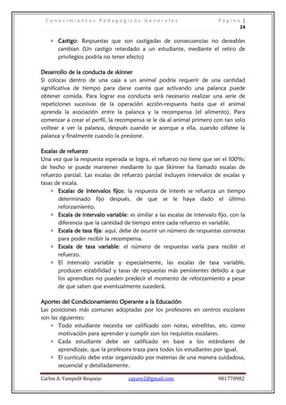 Conocimientos Pedagógicos Generales                                     Página |
                                                                                24

    Castigo: Respuestas que son castigadas de consecuencias no deseables
       cambian (Un castigo retardado a un estudiante, mediante el retiro de
       privilegios podría no tener efecto)

Desarrollo de la conducta de skinner
Si colocas dentro de una caja a un animal podría requerir de una cantidad
significativa de tiempo para darse cuenta que activando una palanca puede
obtener comida. Para lograr esa conducta será necesario realizar una serie de
repeticiones sucesivas de la operación acción-respuesta hasta que el animal
aprenda la asociación entre la palanca y la recompensa (el alimento). Para
comenzar a crear el perfil, la recompensa se le da al animal primero con tan solo
voltear a ver la palanca, después cuando se acerque a ella, cuando olfatee la
palanca y finalmente cuando la presione.

Escalas de refuerzo
Una vez que la respuesta esperada se logra, el refuerzo no tiene que ser el 100%;
de hecho se puede mantener mediante lo que Skinner ha llamado escalas de
refuerzo parcial. Las escalas de refuerzo parcial incluyen intervalos de escalas y
tasas de escala.
     Escalas de intervalos fijos: la respuesta de interés se refuerza un tiempo
       determinado fijo después, de que se le haya dado el último
       reforzamiento.
     Escala de intervalo variable: es similar a las escalas de intervalo fijo, con la
       diferencia que la cantidad de tiempo entre cada refuerzo es variable.
     Escala de tasa fija: aquí, debe de ocurrir un número de respuestas correctas
       para poder recibir la recompensa.
     Escala de tasa variable: el número de respuestas varía para recibir el
       refuerzo.
     El intervalo variable y especialmente, las escalas de tasa variable,
       producen estabilidad y tasas de respuestas más persistentes debido a que
       los aprendices no pueden predecir el momento de reforzamiento a pesar
       de que saben que eventualmente sucederá.

Aportes del Condicionamiento Operante a la Educación
Las posiciones más comunes adoptadas por los profesores en centros escolares
son las siguientes:
    Todo estudiante necesita ser calificado con notas, estrellitas, etc. como
       motivación para aprender y cumplir con los requisitos escolares.
    Cada estudiante debe ser calificado en base a los estándares de
       aprendizaje, que la profesora traza para todos los estudiantes por igual.
    El currículo debe estar organizado por materias de una manera cuidadosa,
       secuencial y detalladamente.

Carlos A. Yampufé Requejo           cayare2@gmail.com                     981770982
 