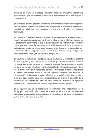 Conocimientos Pedagógicos Generales                                  Página |4


evidencia el resultado alcanzado mediante ejercicios evaluativos meramente
reproductivos, que no enfatizan, o lo hacen a escala menor, en el análisis y en el
razonamiento.

En la relación alumno-profesor predomina plenamente la autoridad del segundo,
con un aspecto cognoscitivo paternalista: lo que dice el profesor es respetado y
cumplido por el alumno, con principios educativos poco flexibles, impositivos y
coercitivos.

La Tendencia Pedagógica Tradicional tiene, desde el punto de vista curricular un
carácter racionalista académico, en el cual se plantea que el objetivo esencial de
la capacitación del hombre es que el mismo adquiera los instrumentos necesarios
que le permitan tan solo intervenir en la tradición cultural de la sociedad; sin
embargo esta tendencia se mantiene bastante generalizada en la actualidad, con
la incorporación de algunos avances e influencias del modelo psicológico del
conductismo que surge y se desarrolla en el siglo XX.

En resumen, la Tendencia Tradicional resulta insuficiente y deficiente en el plano
teórico cognitivo y de la praxis del ser humano, por cuanto ve en éste último a
un simple receptor de información, sin preocuparse de forma profunda y esencial
de los procesos que intervienen en la asimilación del conocimiento como reflejo
más o menos acabado de la realidad objetiva, sin prestarle la debida importancia
al papel, ciertamente decisivo de los aspectos internos que mueven la
determinación de la conducta social del individuo y las influencias, favorecedoras
o no, que éstas puedan tener sobre el aprendizaje del mismo: la retención de la
información se alcanza en base de una repetición mecánica de ejercicios
sistemáticos y recapitulados, de manera esquemática y enciclopedista.

En el siguiente cuadro se mencionan los elementos más importantes de la
Pedagogía tradicional, tales como: el educando, el educador, los objetivos
educativos, el contenido de aprendizaje, la metodología, los recursos didácticos
y el tipo de evaluación que aplicaban.




Carlos A. Yampufé Requejo          cayare2@gmail.com                   981770982
 