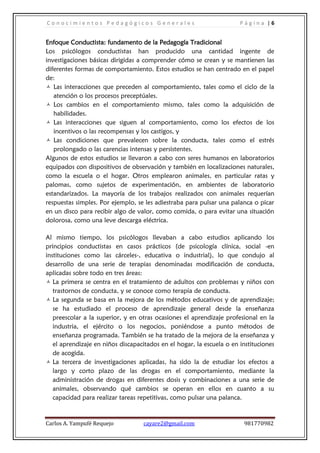 Conocimientos Pedagógicos Generales                                    Página |6


Enfoque Conductista: fundamento de la Pedagogía Tradicional
Los psicólogos conductistas han producido una cantidad ingente de
investigaciones básicas dirigidas a comprender cómo se crean y se mantienen las
diferentes formas de comportamiento. Estos estudios se han centrado en el papel
de:
 Las interacciones que preceden al comportamiento, tales como el ciclo de la
   atención o los procesos preceptúales.
 Los cambios en el comportamiento mismo, tales como la adquisición de
   habilidades.
 Las interacciones que siguen al comportamiento, como los efectos de los
   incentivos o las recompensas y los castigos, y
 Las condiciones que prevalecen sobre la conducta, tales como el estrés
   prolongado o las carencias intensas y persistentes.
Algunos de estos estudios se llevaron a cabo con seres humanos en laboratorios
equipados con dispositivos de observación y también en localizaciones naturales,
como la escuela o el hogar. Otros emplearon animales, en particular ratas y
palomas, como sujetos de experimentación, en ambientes de laboratorio
estandarizados. La mayoría de los trabajos realizados con animales requerían
respuestas simples. Por ejemplo, se les adiestraba para pulsar una palanca o picar
en un disco para recibir algo de valor, como comida, o para evitar una situación
dolorosa, como una leve descarga eléctrica.

Al mismo tiempo, los psicólogos llevaban a cabo estudios aplicando los
principios conductistas en casos prácticos (de psicología clínica, social -en
instituciones como las cárceles-, educativa o industrial), lo que condujo al
desarrollo de una serie de terapias denominadas modificación de conducta,
aplicadas sobre todo en tres áreas:
 La primera se centra en el tratamiento de adultos con problemas y niños con
   trastornos de conducta, y se conoce como terapia de conducta.
 La segunda se basa en la mejora de los métodos educativos y de aprendizaje;
   se ha estudiado el proceso de aprendizaje general desde la enseñanza
   preescolar a la superior, y en otras ocasiones el aprendizaje profesional en la
   industria, el ejército o los negocios, poniéndose a punto métodos de
   enseñanza programada. También se ha tratado de la mejora de la enseñanza y
   el aprendizaje en niños discapacitados en el hogar, la escuela o en instituciones
   de acogida.
 La tercera de investigaciones aplicadas, ha sido la de estudiar los efectos a
   largo y corto plazo de las drogas en el comportamiento, mediante la
   administración de drogas en diferentes dosis y combinaciones a una serie de
   animales, observando qué cambios se operan en ellos en cuanto a su
   capacidad para realizar tareas repetitivas, como pulsar una palanca.


Carlos A. Yampufé Requejo          cayare2@gmail.com                    981770982
 