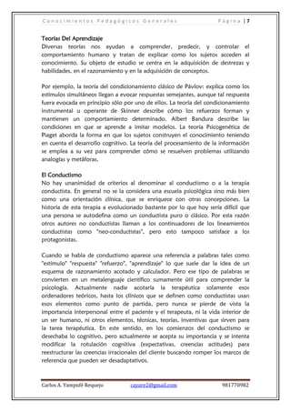 Conocimientos Pedagógicos Generales                                  Página |7


Teorías Del Aprendizaje
Diversas teorías nos ayudan a comprender, predecir, y controlar el
comportamiento humano y tratan de explicar como los sujetos acceden al
conocimiento. Su objeto de estudio se centra en la adquisición de destrezas y
habilidades, en el razonamiento y en la adquisición de conceptos.

Por ejemplo, la teoría del condicionamiento clásico de Pávlov: explica como los
estímulos simultáneos llegan a evocar respuestas semejantes, aunque tal respuesta
fuera evocada en principio sólo por uno de ellos. La teoría del condicionamiento
instrumental u operante de Skinner describe cómo los refuerzos forman y
mantienen un comportamiento determinado. Albert Bandura describe las
condiciones en que se aprende a imitar modelos. La teoría Psicogenética de
Piaget aborda la forma en que los sujetos construyen el conocimiento teniendo
en cuenta el desarrollo cognitivo. La teoría del procesamiento de la información
se emplea a su vez para comprender cómo se resuelven problemas utilizando
analogías y metáforas.

El Conductismo
No hay unanimidad de criterios al denominar al conductismo o a la terapia
conductista. En general no se la considera una escuela psicológica sino más bien
como una orientación clínica, que se enriquece con otras concepciones. La
historia de esta terapia a evolucionado bastante por lo que hoy sería difícil que
una persona se autodefina como un conductista puro o clásico. Por esta razón
otros autores no conductistas llaman a los continuadores de los lineamientos
conductistas como "neo-conductistas", pero esto tampoco satisface a los
protagonistas.

Cuando se habla de conductismo aparece una referencia a palabras tales como
"estímulo" "respuesta" "refuerzo", "aprendizaje" lo que suele dar la idea de un
esquema de razonamiento acotado y calculador. Pero ese tipo de palabras se
convierten en un metalenguaje científico sumamente útil para comprender la
psicología. Actualmente nadie acotaría la terapéutica solamente esos
ordenadores teóricos, hasta los clínicos que se definen como conductistas usan
esos elementos como punto de partida, pero nunca se pierde de vista la
importancia interpersonal entre el paciente y el terapeuta, ni la vida interior de
un ser humano, ni otros elementos, técnicas, teorías, inventivas que sirven para
la tarea terapéutica. En este sentido, en los comienzos del conductismo se
desechaba lo cognitivo, pero actualmente se acepta su importancia y se intenta
modificar la rotulación cognitiva (expectativas, creencias actitudes) para
reestructurar las creencias irracionales del cliente buscando romper los marcos de
referencia que pueden ser desadaptativos.



Carlos A. Yampufé Requejo          cayare2@gmail.com                   981770982
 