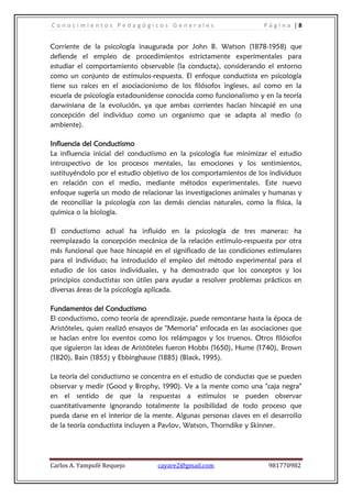 Conocimientos Pedagógicos Generales                                 Página |8


Corriente de la psicología inaugurada por John B. Watson (1878-1958) que
defiende el empleo de procedimientos estrictamente experimentales para
estudiar el comportamiento observable (la conducta), considerando el entorno
como un conjunto de estímulos-respuesta. El enfoque conductista en psicología
tiene sus raíces en el asociacionismo de los filósofos ingleses, así como en la
escuela de psicología estadounidense conocida como funcionalismo y en la teoría
darwiniana de la evolución, ya que ambas corrientes hacían hincapié en una
concepción del individuo como un organismo que se adapta al medio (o
ambiente).

Influencia del Conductismo
La influencia inicial del conductismo en la psicología fue minimizar el estudio
introspectivo de los procesos mentales, las emociones y los sentimientos,
sustituyéndolo por el estudio objetivo de los comportamientos de los individuos
en relación con el medio, mediante métodos experimentales. Este nuevo
enfoque sugería un modo de relacionar las investigaciones animales y humanas y
de reconciliar la psicología con las demás ciencias naturales, como la física, la
química o la biología.

El conductismo actual ha influido en la psicología de tres maneras: ha
reemplazado la concepción mecánica de la relación estímulo-respuesta por otra
más funcional que hace hincapié en el significado de las condiciones estimulares
para el individuo; ha introducido el empleo del método experimental para el
estudio de los casos individuales, y ha demostrado que los conceptos y los
principios conductistas son útiles para ayudar a resolver problemas prácticos en
diversas áreas de la psicología aplicada.

Fundamentos del Conductismo
El conductismo, como teoría de aprendizaje, puede remontarse hasta la época de
Aristóteles, quien realizó ensayos de "Memoria" enfocada en las asociaciones que
se hacían entre los eventos como los relámpagos y los truenos. Otros filósofos
que siguieron las ideas de Aristóteles fueron Hobbs (1650), Hume (1740), Brown
(1820), Bain (1855) y Ebbinghause (1885) (Black, 1995).

La teoría del conductismo se concentra en el estudio de conductas que se pueden
observar y medir (Good y Brophy, 1990). Ve a la mente como una "caja negra"
en el sentido de que la respuestas a estímulos se pueden observar
cuantitativamente ignorando totalmente la posibilidad de todo proceso que
pueda darse en el interior de la mente. Algunas personas claves en el desarrollo
de la teoría conductista incluyen a Pavlov, Watson, Thorndike y Skinner.




Carlos A. Yampufé Requejo         cayare2@gmail.com                   981770982
 