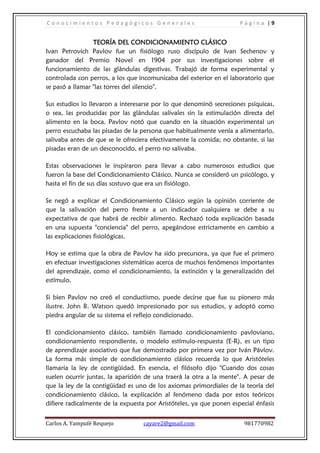Conocimientos Pedagógicos Generales                                  Página |9


                 TEORÍA DEL CONDICIONAMIENTO CLÁSICO
Ivan Petrovich Pavlov fue un fisiólogo ruso discípulo de Ivan Sechenov y
ganador del Premio Novel en 1904 por sus investigaciones sobre el
funcionamiento de las glándulas digestivas. Trabajó de forma experimental y
controlada con perros, a los que incomunicaba del exterior en el laboratorio que
se pasó a llamar "las torres del silencio".

Sus estudios lo llevaron a interesarse por lo que denominó secreciones psíquicas,
o sea, las producidas por las glándulas salivales sin la estimulación directa del
alimento en la boca. Pavlov notó que cuando en la situación experimental un
perro escuchaba las pisadas de la persona que habitualmente venía a alimentarlo,
salivaba antes de que se le ofreciera efectivamente la comida; no obstante, si las
pisadas eran de un desconocido, el perro no salivaba.

Estas observaciones le inspiraron para llevar a cabo numerosos estudios que
fueron la base del Condicionamiento Clásico. Nunca se consideró un psicólogo, y
hasta el fin de sus días sostuvo que era un fisiólogo.

Se negó a explicar el Condicionamiento Clásico según la opinión corriente de
que la salivación del perro frente a un indicador cualquiera se debe a su
expectativa de que habrá de recibir alimento. Rechazó toda explicación basada
en una supuesta "conciencia" del perro, apegándose estrictamente en cambio a
las explicaciones fisiológicas.

Hoy se estima que la obra de Pavlov ha sido precursora, ya que fue el primero
en efectuar investigaciones sistemáticas acerca de muchos fenómenos importantes
del aprendizaje, como el condicionamiento, la extinción y la generalización del
estímulo.

Si bien Pavlov no creó el conductismo, puede decirse que fue su pionero más
ilustre. John B. Watson quedó impresionado por sus estudios, y adoptó como
piedra angular de su sistema el reflejo condicionado.

El condicionamiento clásico, también llamado condicionamiento pavloviano,
condicionamiento respondiente, o modelo estímulo-respuesta (E-R), es un tipo
de aprendizaje asociativo que fue demostrado por primera vez por Iván Pávlov.
La forma más simple de condicionamiento clásico recuerda lo que Aristóteles
llamaría la ley de contigüidad. En esencia, el filósofo dijo "Cuando dos cosas
suelen ocurrir juntas, la aparición de una traerá la otra a la mente". A pesar de
que la ley de la contigüidad es uno de los axiomas primordiales de la teoría del
condicionamiento clásico, la explicación al fenómeno dada por estos teóricos
difiere radicalmente de la expuesta por Aristóteles, ya que ponen especial énfasis


Carlos A. Yampufé Requejo          cayare2@gmail.com                   981770982
 
