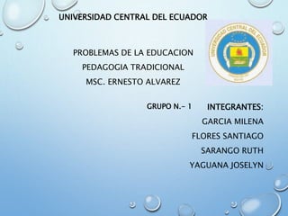 UNIVERSIDAD CENTRAL DEL ECUADOR
PROBLEMAS DE LA EDUCACION
PEDAGOGIA TRADICIONAL
MSC. ERNESTO ALVAREZ
INTEGRANTES:
GARCIA MILENA
FLORES SANTIAGO
SARANGO RUTH
YAGUANA JOSELYN
GRUPO N.- 1
 