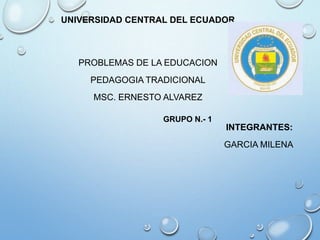 UNIVERSIDAD CENTRAL DEL ECUADOR
PROBLEMAS DE LA EDUCACION
PEDAGOGIA TRADICIONAL
MSC. ERNESTO ALVAREZ
INTEGRANTES:
GARCIA MILENA
GRUPO N.- 1
 