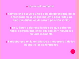  La escuela materna
 Plantea una escuela única con obligatoriedad de la
enseñanza en la lengua materna para todos los
niños sin distinción de raza o posición social.
 En su libro se destaca la idea de que debe de
haber conformidad entre educación y naturaleza
en todo momento.
 Plateaba que en la enseñanza es necesario ir de los
hechos a las conclusiones.
 