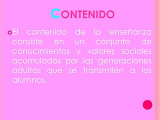 CONTENIDO
El contenido de la enseñanza
consiste en un conjunto de
conocimientos y valores sociales
acumulados por las generaciones
adultas que se transmiten a los
alumnos.
 