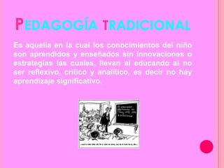 PEDAGOGÍA TRADICIONAL
Es aquella en la cual los conocimientos del niño
son aprendidos y enseñados sin innovaciones o
estrategias las cuales, llevan al educando al no
ser reflexivo, critico y analítico, es decir no hay
aprendizaje significativo.
 