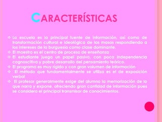 CARACTERÍSTICAS
 La escuela es la principal fuente de información, así como de
transformación cultural e ideológica de las masas respondiendo a
los intereses de la burguesía como clase dominante.
 El maestro es el centro de proceso de enseñanza
 El estudiante juega un papel pasivo, con poca independencia
cognoscitiva y pobre desarrollo del pensamiento teórico.
 El programa es muy rígido y con gran volumen de información
 El método que fundamentalmente se utiliza es el de exposición
verbal
 El profesor generalmente exige del alumno la memorización de lo
que narra y expone, ofreciendo gran cantidad de información pues
se considera el principal transmisor de conocimientos.
 