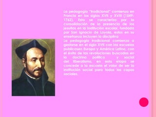 La pedagogía “tradicional” comienza en
Francia en los siglos XVII y XVIII (1549-
1762). Esta se caracteriza por la
consolidación de la presencia de los
jesuitas en la Institución escolar, fundada
por San Ignacio de Loyola, estos en su
enseñanza incluyen la disciplina
La pedagogía tradicional comienza a
gestarse en el siglo XVII con las escuelas
publicasen Europa y América Latina, con
el éxito de las revoluciones buscadas en
la doctrina política y social
del liberalismo, en esta etapa se
concede a la escuela el valor de ser la
institución social para todas las capas
sociales,
 