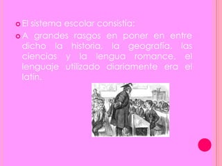  El sistema escolar consistía:
 A grandes rasgos en poner en entre
dicho la historia, la geografía, las
ciencias y la lengua romance, el
lenguaje utilizado diariamente era el
latín.
 