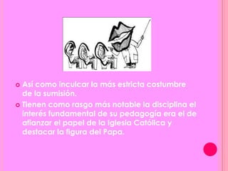  Así como inculcar la más estricta costumbre
de la sumisión.
 Tienen como rasgo más notable la disciplina el
interés fundamental de su pedagogía era el de
afianzar el papel de la Iglesia Católica y
destacar la figura del Papa.
 