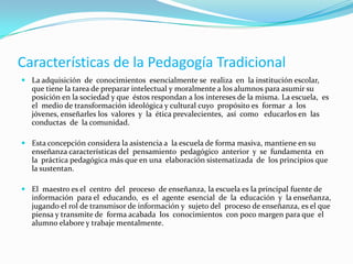FUNDADORES DE LA:PEDAGOGÍA TRADICIONAL:	Juan Amos Comenio, 1592-1670 en el  (S. XVII), Pedagógico y líder religioso. Nació en Morovia, República ChecaRaticchius. (S. XVII).	También se dice que la pedagogía tradicional, proviene de las teorías de Rousseau, Pestalozzy, Herbart. (Enciclopedismo, verbalismo)	En el S. XIX EmileDurkheim, Esta pedagogía tiene sus inicios bien consolidados con el apoyo de este personaje.