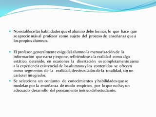 PEDAGOGÍA TRADICIONALEs una propuesta o metodología de enseñanza que hace que los estudiantes aprendan los valores y la ética, así como educarlos en las conductas de la comunidad, los conocimientos son transmitidos de una forma vertical. Los conocimientos son adquiridos con poco margen para que el alumno elabore y trabaje mentalmente.	En esta pedagogía, el maestro es el centro del proceso de enseñanza aprendizaje, se le considera el transmisor de la información y sujeto del proceso de enseñanza, transmite los conocimientos no reflexionados ni racionalizados para que los alumnos los alumnos los trabajen mentalmente. Se exige memorización, que narre y exponga.	La relación alumno-profesor se basa en el predominio del profesor autoritario y el alumno es pasivo.	En esta pedagogía el alumno cuenta con poca capacidad de análisis y reflexión.